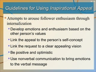 10 - 14
Guidelines for UsingGuidelines for Using Inspirational AppealInspirational Appeal
Attempts to arouse follower enthusiasm through
internalization
Develop emotions and enthusiasm based on the
other person’s values
Link the appeal to the person’s self-concept
Link the request to a clear appealing vision
Be positive and optimistic
Use nonverbal communication to bring emotions
to the verbal message
 