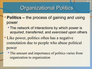 10 - 17
Organizational PoliticsOrganizational Politics
Politics – the process of gaining and using
power
The network of interactions by which power is
acquired, transferred, and exercised upon others
Like power, politics often has a negative
connotation due to people who abuse political
power
The amount and importance of politics varies from
organization to organization
 