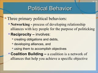 10 - 18
Political BehaviorPolitical Behavior
Three primary political behaviors:
Networking - process of developing relationship
alliances with key people for the purpose of politicking
Reciprocity – involves:
creating obligations and debts,
developing alliances, and
using them to accomplish objectives
Coalition Building – a coalition is a network of
alliances that help you achieve a specific objective
 