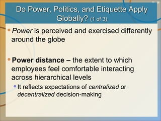 10 - 28
Do Power, Politics, and Etiquette ApplyDo Power, Politics, and Etiquette Apply
Globally?Globally? (1 of 3)(1 of 3)
Power is perceived and exercised differently
around the globe
Power distance – the extent to which
employees feel comfortable interacting
across hierarchical levels
It reflects expectations of centralized or
decentralized decision-making
 