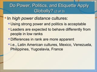 10 - 29
Do Power, Politics, and Etiquette ApplyDo Power, Politics, and Etiquette Apply
Globally?Globally? (2 of 3)(2 of 3)
In high power distance cultures:
Using strong power and politics is acceptable
Leaders are expected to behave differently from
people in low ranks
Differences in rank are more apparent
i.e., Latin American cultures, Mexico, Venezuela,
Philippines, Yugoslavia, France
 