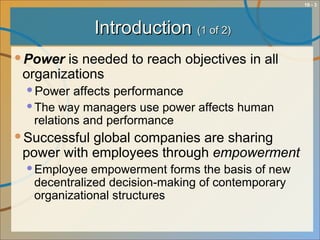 10 - 3
IntroductionIntroduction (1 of 2)(1 of 2)
Power is needed to reach objectives in all
organizations
Power affects performance
The way managers use power affects human
relations and performance
Successful global companies are sharing
power with employees through empowerment
Employee empowerment forms the basis of new
decentralized decision-making of contemporary
organizational structures
 