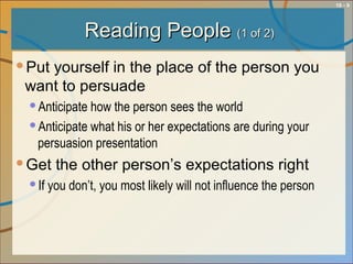 10 - 9
Reading PeopleReading People (1 of 2)(1 of 2)
Put yourself in the place of the person you
want to persuade
Anticipate how the person sees the world
Anticipate what his or her expectations are during your
persuasion presentation
Get the other person’s expectations right
If you don’t, you most likely will not influence the person
 