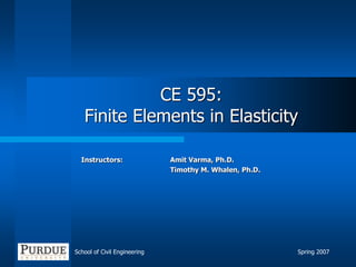 School of Civil Engineering Spring 2007
CE 595:
Finite Elements in Elasticity
Instructors: Amit Varma, Ph.D.
Timothy M. Whalen, Ph.D.
 