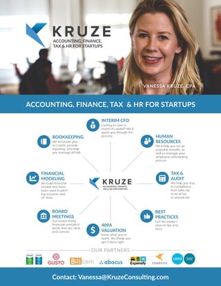 ACCOUNTING, FINANCE, TAX & HR FOR STARTUPS
VANESSA KRUZE, CPA
ACCOUNTING, FINANCE,
TAX & HR FOR STARTUPS
FINANCIAL
MODELING
We build financial
models that have
been used to pitch
top investors and
VC firms.
BOARD
MEETINGS
Get board ready
financials and pitch
decks that are clear
and concise.
TAX &
AUDIT
We help you stay
in compliance,
from sales tax
to local tax
to annual tax.
BEST
PRACTICES
Get the insider's
view on tips and
tricks.
BOOKKEEPING
We reconcile your
accounts, provide
reporting, and help
you manage AP/AR.
409A
VALUATION
Know what you’re
worth. We’ll help you
get it done right.
HUMAN
RESOURCES
We’ll help you set up
payroll & benefits, as
well as manage your
employee onboarding
process.
INTERIM CFO
Looking to raise a
round of capital? We’ll
guide you through the
process.
ACCOUNTING, FINANCE,
TAX & HR FOR STARTUPS
OUR PARTNERS
 