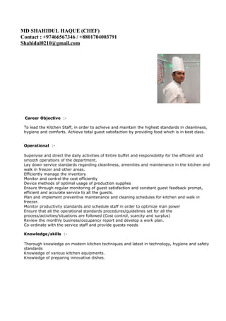 MD SHAHIDUL HAQUE (CHEF)
Contact : +97466567346 / +8801704003791
Shahidul0210@gmail.com
Career Objective :-
To lead the Kitchen Staff, in order to achieve and maintain the highest standards in cleanliness,
hygiene and comforts. Achieve total guest satisfaction by providing food which is in best class.
Operational :-
Supervise and direct the daily activities of Entire buffet and responsibility for the efficient and
smooth operations of the department.
Lay down service standards regarding cleanliness, amenities and maintenance in the kitchen and
walk in freezer and other areas.
Efficiently manage the inventory
Monitor and control the cost efficiently
Device methods of optimal usage of production supplies
Ensure through regular monitoring of guest satisfaction and constant guest feedback prompt,
efficient and accurate service to all the guests.
Plan and implement preventive maintenance and cleaning schedules for kitchen and walk in
freezer.
Monitor productivity standards and schedule staff in order to optimize man power
Ensure that all the operational standards procedures/guidelines set for all the
process/activities/situations are followed (Cost control, scarcity and surplus)
Review the monthly business/occupancy report and develop a work plan.
Co-ordinate with the service staff and provide guests needs
Knowledge/skills :-
Thorough knowledge on modern kitchen techniques and latest in technology, hygiene and safety
standards
Knowledge of various kitchen equipments.
Knowledge of preparing innovative dishes.
 
