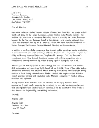 L8A1- FINAL PORTFOLIO ASSIGNMENT 10
May 4, 2015
Fred Loya Insurance
Attention John Hutchins
1432 Austin Highway #116
San Antonio, TX 78209
Dear Mr. Hutchins:
As a recent University Studies program graduate of Texas Tech University, I am pleased to have
found a job listing for the Human Resources Manager position on the Monster website. I have
sent this letter as a means to express my increasing interest in becoming the Human Resources
Manager for the Fred Loya Insurance branch in San Antonio. I have recently graduated from
Texas Tech University with my BA in University Studies with major areas of concentration in
Human Resource Development, Personal Financial Planning, and Communication.
In addition to my degree I also possess over four years of banking experience mostly specializing
in new accounts but have ample knowledge of Human Resource processes, which I acquired by
aiding and learning from our Director of Compliance/HR Manager. Fred Loya Insurance’s
commitment to providing fast and dependable services while offering competitive rates is
commendable and only increases my interest in being a part of a company such as this.
Attached you will find my resume. I believe strongly that Fred Loya Insurance will find my
skills and previous work experience highly beneficial and desirable. Some of these skills include:
Intermediate Experience with Microsoft Office, including Word, Excel, and PowerPoint; Strong
attention to detail; Strong communication abilities; Excellent skill at prioritization; Excellent
English grammar, spelling, and punctuation skills; Maintain confidentiality; Positive attitude,
motivated, and organized.
It is my sincerest belief that these skills and attributes will be highly beneficial to the
organization. I would greatly appreciate the opportunity to meet with you to go over how my
skills and experience can benefit Fred Loya Insurance. I will be in contact by phone within a
week to check on the possibility of scheduling an interview.
Sincerely,
Amanda Smith
Amanda Smith
206 River Park Drive
Llano, TX 78643
Enclosure
 