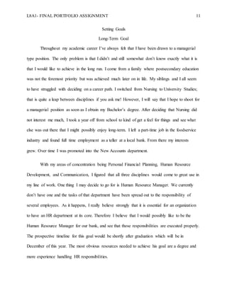 L8A1- FINAL PORTFOLIO ASSIGNMENT 11
Setting Goals
Long-Term Goal
Throughout my academic career I’ve always felt that I have been drawn to a managerial
type position. The only problem is that I didn’t and still somewhat don’t know exactly what it is
that I would like to achieve in the long run. I come from a family where postsecondary education
was not the foremost priority but was achieved much later on in life. My siblings and I all seem
to have struggled with deciding on a career path. I switched from Nursing to University Studies;
that is quite a leap between disciplines if you ask me! However, I will say that I hope to shoot for
a managerial position as soon as I obtain my Bachelor’s degree. After deciding that Nursing did
not interest me much, I took a year off from school to kind of get a feel for things and see what
else was out there that I might possibly enjoy long-term. I left a part-time job in the foodservice
industry and found full time employment as a teller at a local bank. From there my interests
grew. Over time I was promoted into the New Accounts department.
With my areas of concentration being Personal Financial Planning, Human Resource
Development, and Communication, I figured that all three disciplines would come to great use in
my line of work. One thing I may decide to go for is Human Resource Manager. We currently
don’t have one and the tasks of that department have been spread out to the responsibility of
several employees. As it happens, I really believe strongly that it is essential for an organization
to have an HR department at its core. Therefore I believe that I would possibly like to be the
Human Resource Manager for our bank, and see that those responsibilities are executed properly.
The prospective timeline for this goal would be shortly after graduation which will be in
December of this year. The most obvious resources needed to achieve his goal are a degree and
more experience handling HR responsibilities.
 