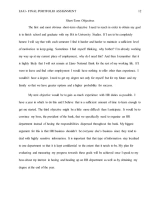L8A1- FINAL PORTFOLIO ASSIGNMENT 12
Short-Term Objectives
The first and most obvious short-term objective I need to reach in order to obtain my goal
is to finish school and graduate with my BA in University Studies. If I am to be completely
honest I will say that with each semester I find it harder and harder to maintain a sufficient level
of motivation to keep going. Sometimes I find myself thinking, why bother? I’m already working
my way up at my current place of employment, why do I need this? And then I remember that it
is highly likely that I will not remain at Llano National Bank for the rest of my working life. If I
were to leave and find other employment I would have nothing to offer other than experience. I
wouldn’t have a degree. I need to get my degree not only for myself but for my future and my
family so that we have greater options and a higher probability for success.
My next objective would be to gain as much experience with HR duties as possible. I
have a year in which to do this and I believe that is a sufficient amount of time to learn enough to
get me started. The third objective might be a little more difficult than I anticipate. It would be to
convince my boss, the president of the bank, that we specifically need to organize an HR
department instead of having the responsibilities dispersed throughout the bank. My biggest
argument for this is that HR business shouldn’t be everyone else’s business since they tend to
deal with highly sensitive information. It is important that that type of information stay localized
to one department so that it is kept confidential to the extent that it needs to be. My plan for
evaluating and measuring my progress towards these goals will be achieved once I speak to my
boss about my interest in having and heading up an HR department as well as by obtaining my
degree at the end of the year.
 