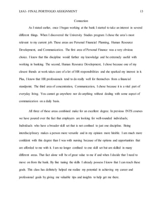 L8A1- FINAL PORTFOLIO ASSIGNMENT 13
Connection
As I stated earlier, once I began working at the bank I started to take an interest in several
different things. When I discovered the University Studies program I chose the area’s most
relevant to my current job. These areas are Personal Financial Planning, Human Resource
Development, and Communication. The first area of Personal Finance was a very obvious
choice. I knew that this discipline would further my knowledge and be extremely useful with
working in banking. The second, Human Resource Development, I chose because one of my
closest friends at work takes care of a lot of HR responsibilities and she sparked my interest in it.
Plus, I know that HR professionals tend to do really well for themselves from a financial
standpoint. The third area of concentration, Communication, I chose because it is a vital part of
everyday living. You cannot go anywhere nor do anything without dealing with some aspect of
communication on a daily basis.
All three of these areas combined make for an excellent degree. In previous INTS courses
we have poured over the fact that employers are looking for well-rounded individuals;
Individuals who have a broader skill set that is not confined to just one discipline. Being
interdisciplinary makes a person more versatile and in my opinion more hirable. I am much more
confident with this degree than I was with nursing because of the options and opportunities that
are afforded to me with it. I am no longer confined to one skill set but am skilled in many
different areas. That fact alone will be of great value to me if and when I decide that I need to
move on from the bank. By fine tuning the skills I already possess I know that I can reach these
goals. This class has definitely helped me realize my potential in achieving my career and
professional goals by giving me valuable tips and insights to help get me there.
 