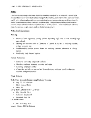 L8A1- FINAL PORTFOLIO ASSIGNMENT 2
Profile:
I am currentlyexploringothercareeropportunitieswhereIcan grow as an individual.Iwishtogrow
above andbeyondmycurrent jobto become a part of somethinggreatandI feel thisisanideal time in
my life totry.It has longbeena dreamof mine to be a Human Resource Managerand I am sincerely
hopingtobecome a part of the FredLoya Insurance team.I wouldlove tobe able tocontribute my
positive andsteadfastoutlookonworkif Iam chosenforthisposition.Iamexcitedtoworkwithand
meetdiverse,new people andamreadyto start a new adventure!
Professional Experience:
Banking
 Extensive teller experience, cashing checks, depositing large sums of cash, handling large
sums of cash
 Creating new accounts: such as Certificate of Deposit (CD), IRA’s, checking accounts,
savings accounts, etc.
 Troubleshooting various account issues and resolving customer grievances in a timely
manner
 Manifesting daily balance reports
Human Resources
 Extensive knowledge of payroll functions
 Handling employee insurance coverage and claims
 Resolving employee conflict
 Conducting periodic surveys on how best to improve employee morale to increase
retention and productiveness
Work History:
Teller/New Accounts/Bookkeeping/Customer Service
 Aug. 22, 2011- Present
 Llano National Bank
 Llano, TX
Group Sales Administrative Assistant
 May 2014-Jul. 2014
 Horseshoe Bay Resort
 Horseshoe Bay, TX
Cashier/Waitress
 Jun. 2010-Aug. 2011
Inman’s Kitchen BBQ & Catering
 