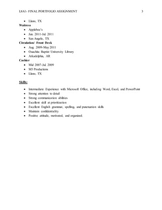 L8A1- FINAL PORTFOLIO ASSIGNMENT 3
 Llano, TX
Waitress
 Applebee’s
 Jun. 2011-Jul. 2011
 San Angelo, TX
Circulation/ Front Desk
 Aug. 2009-May 2011
 Ouachita Baptist University Library
 Arkadelphia, AR
Cashier
 Mid 2007-Jul. 2009
 M3 Productions
 Llano, TX
Skills:
 Intermediate Experience with Microsoft Office, including Word, Excel, and PowerPoint
 Strong attention to detail
 Strong communication abilities
 Excellent skill at prioritization
 Excellent English grammar, spelling, and punctuation skills
 Maintain confidentiality
 Positive attitude, motivated, and organized.
 