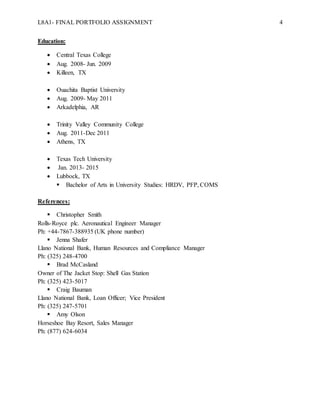 L8A1- FINAL PORTFOLIO ASSIGNMENT 4
Education:
 Central Texas College
 Aug. 2008- Jun. 2009
 Killeen, TX
 Ouachita Baptist University
 Aug. 2009- May 2011
 Arkadelphia, AR
 Trinity Valley Community College
 Aug. 2011-Dec 2011
 Athens, TX
 Texas Tech University
 Jan. 2013- 2015
 Lubbock, TX
 Bachelor of Arts in University Studies: HRDV, PFP, COMS
References:
 Christopher Smith
Rolls-Royce plc. Aeronautical Engineer Manager
Ph: +44-7867-388935 (UK phone number)
 Jenna Shafer
Llano National Bank, Human Resources and Compliance Manager
Ph: (325) 248-4700
 Brad McCasland
Owner of The Jacket Stop: Shell Gas Station
Ph: (325) 423-5017
 Craig Bauman
Llano National Bank, Loan Officer; Vice President
Ph: (325) 247-5701
 Amy Olson
Horseshoe Bay Resort, Sales Manager
Ph: (877) 624-6034
 