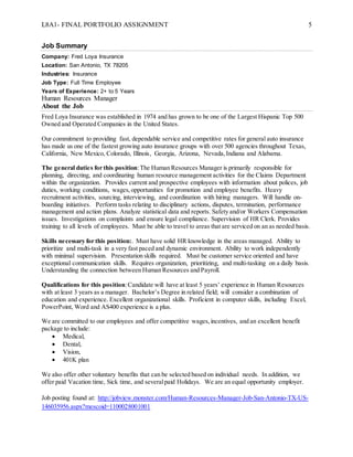 L8A1- FINAL PORTFOLIO ASSIGNMENT 5
Job Summary
Company: Fred Loya Insurance
Location: San Antonio, TX 78205
Industries: Insurance
Job Type: Full Time Employee
Years of Experience: 2+ to 5 Years
Human Resources Manager
About the Job
Fred Loya Insurance was established in 1974 and has grown to be one of the Largest Hispanic Top 500
Owned and Operated Companies in the United States.
Our commitment to providing fast, dependable service and competitive rates for general auto insurance
has made us one of the fastest growing auto insurance groups with over 500 agencies throughout Texas,
California, New Mexico, Colorado, Illinois, Georgia, Arizona, Nevada,Indiana and Alabama.
The general duties for this position:The Human Resources Manager is primarily responsible for
planning, directing, and coordinating human resource management activities for the Claims Department
within the organization. Provides current and prospective employees with information about polices, job
duties, working conditions, wages,opportunities for promotion and employee benefits. Heavy
recruitment activities, sourcing, interviewing, and coordination with hiring managers. Will handle on-
boarding initiatives. Perform tasks relating to disciplinary actions, disputes, termination, performance
management and action plans. Analyze statistical data and reports. Safety and/or Workers Compensation
issues. Investigations on complaints and ensure legal compliance. Supervision of HR Clerk. Provides
training to all levels of employees. Must be able to travel to areas that are serviced on an as needed basis.
Skills necessary for this position:. Must have solid HR knowledge in the areas managed. Ability to
prioritize and multi-task in a very fast paced and dynamic environment. Ability to work independently
with minimal supervision. Presentation skills required. Must be customer service oriented and have
exceptional communication skills. Requires organization, prioritizing, and multi-tasking on a daily basis.
Understanding the connection between Human Resources and Payroll.
Qualifications for this position:Candidate will have at least 5 years’ experience in Human Resources
with at least 3 years as a manager. Bachelor’s Degree in related field; will consider a combination of
education and experience. Excellent organizational skills. Proficient in computer skills, including Excel,
PowerPoint, Word and AS400 experience is a plus.
We are committed to our employees and offer competitive wages,incentives, and an excellent benefit
package to include:
 Medical,
 Dental,
 Vision,
 401K plan
We also offer other voluntary benefits that can be selected based on individual needs. In addition, we
offer paid Vacation time, Sick time, and severalpaid Holidays. We are an equal opportunity employer.
Job posting found at: http://jobview.monster.com/Human-Resources-Manager-Job-San-Antonio-TX-US-
146035956.aspx?mescoid=1100028001001
 