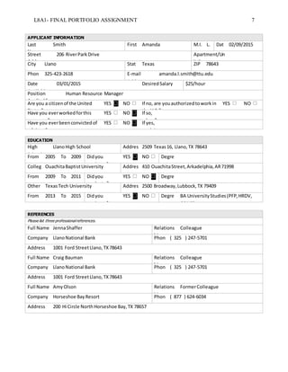 L8A1- FINAL PORTFOLIO ASSIGNMENT 7
APPLICANT INFORMATION
Last
Name
Smith First Amanda M.I. L. Dat
e
02/09/2015
Street
Address
206 RiverParkDrive Apartment/Un
it #City Llano Stat
e
Texas ZIP 78643
Phon
e
325-423-2618 E-mail
Address
amanda.l.smith@ttu.edu
Date
Available
03/01/2015 Desired Salary $25/hour
Position
Appliedfor
Human Resource Manager
Are you a citizenof the United
States?
YES NO If no, are youauthorizedtoworkin
the U.S.?
YES NO
Have you everworkedforthis
company?
YES NO If so,
when?Have you everbeenconvictedof
a felony?
YES NO If yes,
explain
EDUCATION
High
School
LlanoHigh School Addres
s
2509 Texas16, Llano,TX 78643
From 2005 To 2009 Didyou
graduate?
YES NO Degre
eColleg
e
OuachitaBaptistUniversity Addres
s
410 OuachitaStreet,Arkadelphia,AR71998
From 2009 To 2011 Didyou
graduate?
YES NO Degre
eOther TexasTech University Addres
s
2500 Broadway,Lubbock,TX 79409
From 2013 To 2015 Didyou
graduate?
YES NO Degre
e
BA UniversityStudies(PFP,HRDV,
COMS)
REFERENCES
Please list three professionalreferences.
Full Name JennaShaffer Relations
hip
Colleague
Company LlanoNational Bank Phon
e
( 325 ) 247-5701
Address 1001 Ford StreetLlano,TX78643
Full Name Craig Bauman Relations
hip
Colleague
Company LlanoNational Bank Phon
e
( 325 ) 247-5701
Address 1001 Ford StreetLlano,TX78643
Full Name AmyOlson Relations
hip
FormerColleague
Company Horseshoe BayResort Phon
e
( 877 ) 624-6034
Address 200 Hi Circle NorthHorseshoe Bay,TX 78657
 