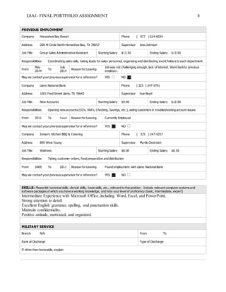 L8A1- FINAL PORTFOLIO ASSIGNMENT 8
PREVIOUS EMPLOYMENT
Company Horseshoe Bay Resort Phone ( 877 ) 624-6034
Address 200 Hi Circle North Horseshoe Bay, TX 78657 Supervisor Jess Johnson
Job Title Group Sales Administrative Assistant Starting Salary $13.50 Ending Salary $13.50
Responsibilities Coordinating sales calls, taking leads for sales personnel, organizing and distributing event folders to each department
From
May
2014
To
July
2014
Reason for Leaving
Job was not challenging enough, lack of interest. Went backto previous
employer.
May we contact your previous supervisor for a reference? YES NO
Company Llano National Bank Phone ( 325 ) 247-5701
Address 1001 Ford Street Llano, TX 78643 Supervisor Sue Boyd
Job Title New Accounts Starting Salary $9.00 Ending Salary $12.00
Responsibilities Opening new accounts (CD’s, IRA’s, Checking, Savings, etc.), aiding customers in troubleshooting account issues
From 2011 To Present Reason for Leaving Currently Employed
May we contact your previous supervisor for a reference? YES NO
Company Inman’s Kitchen BBQ & Catering Phone ( 325 ) 247-5257
Address 809 West Young Supervisor Myrtle Oestreich
Job Title Waitress Starting Salary $8.00 Ending Salary $8.50
Responsibilities Taking customer orders, food preparation and distribution
From 2009 To 2011 Reason for Leaving Found employment with Llano NationalBank
May we contact your previous supervisor for a reference? YES NO
SKILLS: Please list technical skills, clerical skills, trade skills, etc., relevant to this position. Include relevant computer systems and
software packages of which you have a working knowledge, and note your level of proficiency (basic, intermediate, expert)
Intermediate Experience with Microsoft Office, including Word, Excel, and PowerPoint.
Strong attention to detail.
Excellent English grammar, spelling, and punctuation skills.
Maintain confidentiality.
Positive attitude, motivated, and organized.
MILITARY SERVICE
Branch N/A From To
Rank at Discharge Type of Discharge
If other than honorable, explain
 