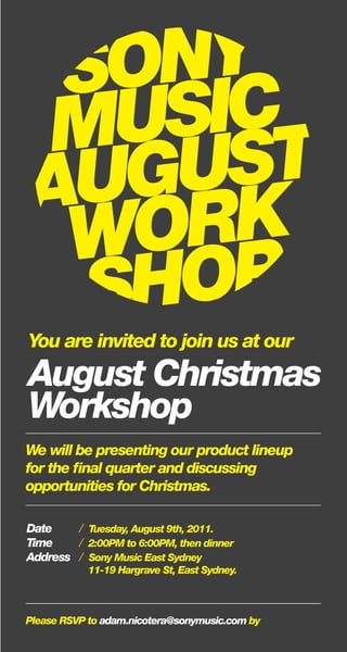 You are invited to join us at our
August Christmas
Workshop
We will be presenting our product lineup
for the final quarter and discussing
opportunities for Christmas.
Date / Tuesday, August 9th, 2011.
Time / 2:00PM to 6:00PM, then dinner
Address / Sony Music East Sydney
11-19 Hargrave St, East Sydney.
Please RSVP to adam.nicotera@sonymusic.com by
 