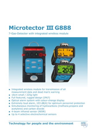 Microtector III G888
7-Gas-Detector with integrated wireless module
■■ Integrated wireless module for transmission of all
measurement data and dead man’s warning
■■ 10cm small / 225g light
■■ Full featured, rugged design (IP67)
■■ Optical alarm system with colour-change display
■■ Extremely loud alarm, 103 dB(A) for optimum personnel protection
■■ Simultaneous monitoring of hydrocarbons (methane,propane and
acetylene) and carbon dioxide
■■ 4-beam infrared sensor (NDIR)
■■ Up to 4 selective electrochemical sensors
Technology for people and the environment
 