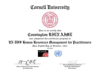 Cornell University
This is to certify that
Convington BIEN AIME
has completed the certificate program in
UN-DFS Human Resources Management for Practitioners
This Eighth Day of October, 2012
through
Dean
School of Industrial and Labor Relations
Cornell University
Director, Field Personnel Division
Department of Field Support
United Nations
 