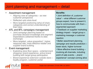 27.11.2016 Supply chain optimisation, © Invite CRM, Ltd, 02/2011 11
Joint planning and management – detail
• Assortment management
– Aligning view at categories – as new
customer perspective
– Reflected upto store level
– More targeted positioning (why) of chain,
categories and correct understanding of
their roles
• ATL and BTL campaigns management
– Joint campaign planning based on
purchase decision knowledge and segment
expectations (obtained thanks to data
exchange)
– More targeted „value proposition“, higher
response rate, more effective retailer and
supplier brand building
• Event management
– Exploiting store floor space – entertainment
shopping, brand experience, active brand
building with target group participation
– Brand experience extension outside store –
loyalty program, customer portal
Benefits:
• Joint definition of „customer
value“ – what different customer
groups expect, how to present it,
how to communicate with them –
segmented approach
• Feedback on supplier marketing
strategy impact – target group x
marketing message x customer
reaction
• Better assortment planning,
campaign and results prediction –
lower stock, higher turnover
• More effective brand building –
involving all channels, including
point of sale events – „brand
experience“ concept coming alive
 