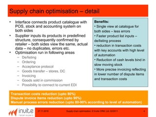 27.11.2016 Supply chain optimisation, © Invite CRM, Ltd, 02/2011 4
Supply chain optimisation – detail
• Interface connects product catalogue with
POS, stock and accounting system on
both sides
• Supplier inputs its products in predefined
structure, consequently confirmed by
retailer – both sides view the same, actual
data – no duplicates, errors etc.
• Optimisation run in following areas
– De/listing
– Ordering
– Acceptance protocol
– Goods transfer – stores, DC
– Invoicing
– Goods sold in commission
– Possibility to connect to current EDI
Benefits:
• Single view at catalogue for
both sides – less errors
• Faster product list inputs –
de/listing process
• reduction in transaction costs
with key accounts with high level
of automation
• Reduction of cash levels bind in
slow moving stock
• More precise invoicing reflecting
in lower number of dispute items
and transaction costs
Transaction costs reduction (upto 80%)
Dispute invoice items reduction (upto 90%)
Manual process errors reduction (upto 80-90% according to level of automation)
 