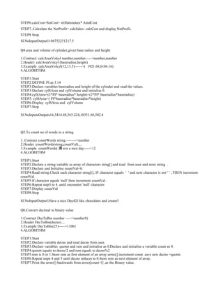 STEP6.calcCost=SetCost+ nOfattendees* AtndCost
STEP7..Calculate the NetProfit= calcSales- calcCost and display NetProfit.
STEP8 Stop.
Sl.NoInputOutput1104752251217.5
Q4.area and volume of cylinder,given base radius and height
1.Contract: calcAreaVolcyl number,number----->number,number
2.Header: calcAreaVolcyl (baseradius,height)
3.Example calcAreaVolcyl(12,13.5)------>( 1921.68,6104.16)
4.ALGORITHM
STEP1:Start
STEP2:DEFINE PI as 3.14
STEP3:Declare variables baseradius and height of the cylinder and read the values.
STEP3:Declare cylSArea and cylVolume and initialise 0.
STEP4:cylSArea=(2*PI* baseradius* height)+(2*PI* baseradius*baseradius)
STEP5: cylSArea=( PI*baseradius*baseradius*height)
STEP6:Display cylSArea and cylVolume
STEP7:Stop
Sl.NoInputsOutputs16,5414.48,565.224,10351.68,502.4
Q5.To count no of words in a string
1. Contract countWords string.-------->number
2.Header :countWords(strng,countVal)....
3.Example countWords( 滴 ave a nice day----->12
4.ALGORITHM
STEP1:Start
STEP2:Declare a string variable as array of characters strng[] and read from user and store string .
STEP3:Declare and Initialise countVal=0.
STEP4:Read string.Check each character strng[i], IF character equals ' ' and next character is not ' ' ,THEN increment
countVal.
STEP5:If character equals 'null' then increment countVal .
STEP6:Repeat step3 to 4 ,until encounter 'null' character.
STEP7:Display countVal
STEP8:Stop
Sl.NoInputOutput1Have a nice Day42I like chocolates and cream5
Q6.Convert decimal to binary value
1.Contract DecToBin number ----->number8)
2.Header DecToBin(decno)....
3.Example DecToBin(25)----->11001
4.ALGORITHM
STEP1:Start
STEP2:Declare variable decno and read decno from user.
STEP3:Declare variables quotnt and rem and initialise as 0.Declare and initialise a variable count as 0.
STEP4:quotnt equals to decno/2 and rem equals to decno%2
STEP5:rem is 0 or 1.Store rem as first element of an array arrno[].increment count .save new decno =quotnt.
STEP6:Repeat steps 4 and 5 until decno reduces to 0.Store rem as next element of array.
STEP7:Print the arrno[] backwards from arrno[count-1] ,as the Binary value.
 