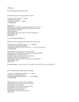 STEP8:Stop
SL.NoInputsOutputs125110012121100
Q7 Factorial of a number using recursive function.
1.Contract FACT number---->number
2.Header FACT(number)
3.Example FACT(8)-------->40320
4.ALGORITHM
STEP1:Start
STEP2:Declare variables num ,fact and i.Initialise fact=1 and i=1
STEP3:Read the required number from user and store as num.
STEP4:Update fact as fact*i.
STEP4:Increment i
STEP5:Repeat steps 4 and 5 until i less than or equals num
STEP6:Display fact
STEP7:Stop
Sl.No InputOutput184032025120
Q8 Print Reverse an integer array without using another array
1.Contract RevArray(number,numbers)-------->numbers
2.Header RevArray(number,numbers)
3.Example RevArray( 7,2 34 67 8 98 31 56)-------->(56 31 98 8 67 34 2)
4.ALGORITHM
STEP1:Declare array arr[]and no of elements LEN.
STEP2:Input no of elements from user and read and store arr[LEN]
STEP3:Initialise i=0.Initialise temp as 0
STEP4:Put temp=arr[i].Then put arr[i] =arr[LEN-i]
STEP5:Put arr[LEN-i]=temp.Increment i
STEP6:Repeat steps 4 and 5 until i is less than or equals LEN/2
STEP7:Display arr[i]
STEP8:Stop
Sl.NoInputOutput15, 12 56 7 0 4545 0 7 56 1228,1 43 88 76 44 3 32 99 32 3 44 76 88 43 1
Q9.To concatinate two strings string1 and string2.
1. Contract : ConcatStr(string, string)--------->string
2.Header ConcatStr(string,string)
3.Example ConcatStr(Housing,Plot)---------->HousingPlot
4.ALGORITHM
STEP1:Declare str1 and str2 as two string arrays
STEP2:Read str1 and str2 from the user and store.
STEP3:Print str1[i] increment I
STEP4:Repeat 3 while str[i] is not equal to 'null '.
STEP5:When str1[i] is 'null' do step 5
STEP5:Print str2[i] .Increment i
STEP6:Repeat 5 until str2[i] equals 'null'.
STEP7:Stop
 