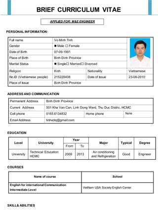 BRIEF CURRICULUM VITAE
APPLIED FOR: M&E ENGINEER
PERSONAL INFORMATION:
Full name Vo Minh Tinh
Gender  Male  Female
Date of Birth 07-09-1991
Place of Birth Binh Dinh Province
Marital Status  Single Married Divorced
Religion Kinh Nationality Vietnamese
No.ID (Vietnamese people) 215228408 Date of Issue 23-08-2010
Place of Issue Binh Dinh Province
ADDRESS AND COMMUNICATION
Permanent Address Binh Dinh Province
Current Address 501 Kha Van Can, Linh Dong Ward, Thu Duc Distric, HCMC
Cell phone 0165.6134832 Home phone None
Email Address tinhvotq@gmail.com
EDUCATION
Level University
Year
Major Typical Degree
From To
University
Technical Education
HCMC
2009 2013
Air conditioning
and Refrigeration
Good Engineer
COURSES
Name of course School
English for international Communication
Intermediate Level
VietNam USA Society English Center
SKILL& ABILITIES
 
