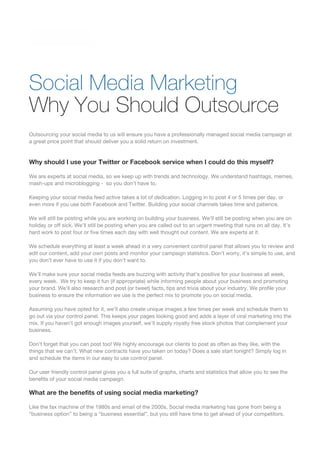 Why You Should Outsource
Outsourcing your social media to us will ensure you have a professionally managed social media campaign at
a great price point that should deliver you a solid return on investment.
Why should I use your Twitter or Facebook service when I could do this myself?
We are experts at social media, so we keep up with trends and technology. We understand hashtags, memes,
mash-ups and microblogging - so you don’t have to.
Keeping your social media feed active takes a lot of dedication. Logging in to post 4 or 5 times per day, or
even more if you use both Facebook and Twitter. Building your social channels takes time and patience.
We will still be posting while you are working on building your business. We’ll still be posting when you are on
holiday or off sick. We’ll still be posting when you are called out to an urgent meeting that runs on all day. It’s
hard work to post four or five times each day with well thought out content. We are experts at it.
We schedule everything at least a week ahead in a very convenient control panel that allows you to review and
edit our content, add your own posts and monitor your campaign statistics. Don’t worry, it’s simple to use, and
you don’t ever have to use it if you don’t want to.
We’ll make sure your social media feeds are buzzing with activity that’s positive for your business all week,
every week. We try to keep it fun (if appropriate) while informing people about your business and promoting
your brand. We’ll also research and post (or tweet) facts, tips and trivia about your industry. We profile your
business to ensure the information we use is the perfect mix to promote you on social media.
Assuming you have opted for it, we’ll also create unique images a few times per week and schedule them to
go out via your control panel. This keeps your pages looking good and adds a layer of viral marketing into the
mix. If you haven’t got enough images yourself, we’ll supply royalty free stock photos that complement your
business.
Don’t forget that you can post too! We highly encourage our clients to post as often as they like, with the
things that we can’t. What new contracts have you taken on today? Does a sale start tonight? Simply log in
and schedule the items in our easy to use control panel.
Our user friendly control panel gives you a full suite of graphs, charts and statistics that allow you to see the
benefits of your social media campaign.
What are the benefits of using social media marketing?
Like the fax machine of the 1980s and email of the 2000s, Social media marketing has gone from being a
“business option” to being a “business essential”, but you still have time to get ahead of your competitors.
Social Media Marketing
 