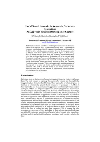 Use of Neural Networks in Automatic Caricature
Generation:
An Approach based on Drawing Style Capture
R.N.Shet1
, K.H.Lai1
, E.A.Edirisinghe1
, P.W.H.Chung1
1Department of Computer Science, Loughborough University, UK
rupesh_shet@hotmail.com
Abstract: Caricature is considered a rendering that emphasizes the distinctive
features of a particular face. A formalization of this idea, Exaggerating the
Difference from the Mean (EDFM) is widely accepted among caricaturists to be
the driving factor behind caricature generation. However the caricatures created
by different artists have distinctive features, which depend on their drawing
style. No attempt has been taken in the past to identify these distinct drawing
styles. Yet the proper identification of the drawing style of an artist will allow
the accurate modelling of a personalised exaggeration process, leading to fully
automatic caricature generation with increased accuracy. In this paper we
provide experimental results and detailed analysis to prove that a Cascade
Correlation Neural Network (CCNN) can be successfully used for capturing the
drawing style of an artist and thereby used in realistic automatic caricature
generation. This work is the first attempt to use neural networks in this
application area and have the potential to revolutionize existing automatic
caricature generation technologies.
1 Introduction
Caricature is an art that conveys humour or sarcasm to people via drawing human
faces. The basic concept is capturing the essence of a persons face by graphically
exaggerating their distinctive facial features. Many approaches have been proposed in
literature to automatically generate facial caricatures by computers [1-6]. Most of
these approaches use fixed geometrical exaggerations based on simple image analysis
techniques. Others use linguistic approaches, where exaggerations are based on
variations linguistically requested by a user. However within the process of creating a
caricature even a professional caricaturist would not be able to geometrically or
linguistically quantify all the exaggerations he/she is likely to introduce. It is observed
that these exaggerations often depend on the individual drawing style adopted by an
artist. The fact that we are able to identify caricatures drawn by famous caricaturists,
regardless of the original image, supports this observation. Unfortunately none of the
existing state-of-the-art automatic caricature generation techniques attempt to capture
the drawing style of an individual artist. Yet the accurate capture of this detail would
allow more realistic caricatures to be generated. From the artists’ point of view, it is
difficult for them to explain how they draw caricatures. This is because the rules
governing their drawing style are embedded in their subconscious mind and often
unexplainable. Automatic identification of an artist’s drawing style using state-of-the-
art image analysis and artificial intelligence techniques could provide a solution for
this.
 