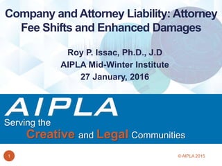 Serving the
Creative and Legal Communities
Roy P. Issac, Ph.D., J.D
AIPLA Mid-Winter Institute
27 January, 2016
Company and Attorney Liability: Attorney
Fee Shifts and Enhanced Damages
1 © AIPLA 2015
 