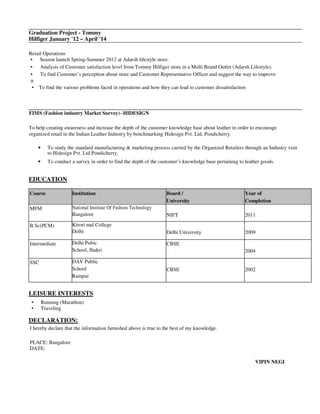 Graduation Project - Tommy
Hilfiger January '12 – April '14
Retail Operations
• Season launch Spring-Summer 2012 at Adarsh lifestyle store.
• Analysis of Customer satisfaction level from Tommy Hilfiger store in a Multi Brand Outlet (Adarsh Lifestyle).
• To find Customer’s perception about store and Customer Representative Officer and suggest the way to improve
it
• To find the various problems faced in operations and how they can lead to customer dissatisfaction
FIMS (Fashion industry Market Survey)- HIDESIGN
To help creating awareness and increase the depth of the customer knowledge base about leather in order to encourage
organized retail in the Indian Leather Industry by benchmarking Hidesign Pvt. Ltd, Pondicherry.
• To study the standard manufacturing & marketing process carried by the Organized Retailers through an Industry visit
to Hidesign Pvt. Ltd Pondicherry.
• To conduct a survey in order to find the depth of the customer’s knowledge base pertaining to leather goods.
EDUCATION
Course Institution Board /
University
Year of
Completion
MFM National Institute Of Fashion Technology
Bangalore NIFT 2011
B.Sc(PCM) Kirori mal College
Delhi Delhi University 2009
Intermediate Delhi Pubic
School, Jhakri
CBSE
2004
SSC DAV Public
School
Rampur
CBSE 2002
LEISURE INTERESTS
• Running (Marathon)
• Traveling
DECLARATION:
I hereby declare that the information furnished above is true to the best of my knowledge.
PLACE: Bangalore
DATE:
VIPIN NEGI
 