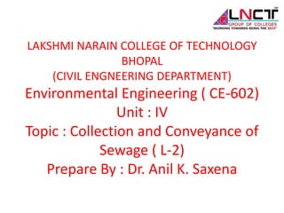 LAKSHMI NARAIN COLLEGE OF TECHNOLOGY
BHOPAL
(CIVIL ENGNEERING DEPARTMENT)
Environmental Engineering ( CE-602)
Unit : IV
Topic : Collection and Conveyance of
Sewage ( L-2)
Prepare By : Dr. Anil K. Saxena
 
