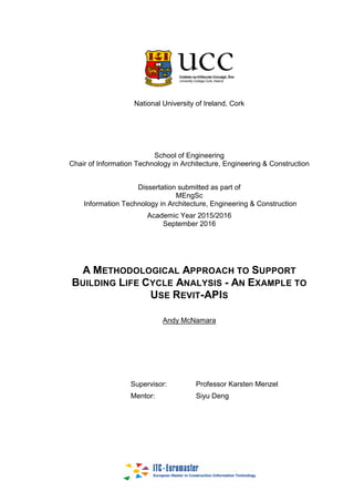 National University of Ireland, Cork
School of Engineering
Chair of Information Technology in Architecture, Engineering & Construction
Dissertation submitted as part of
MEngSc
Information Technology in Architecture, Engineering & Construction
Academic Year 2015/2016
September 2016
A METHODOLOGICAL APPROACH TO SUPPORT
BUILDING LIFE CYCLE ANALYSIS - AN EXAMPLE TO
USE REVIT-APIS
Andy McNamara
Supervisor: Professor Karsten Menzel
Mentor: Siyu Deng
 