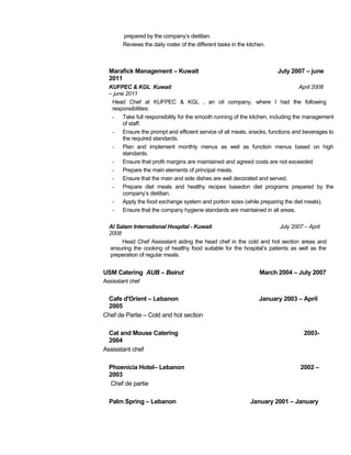 prepared by the company’s dietitian. 
Reviews the daily roster of the different tasks in the kitchen. 
Marafick Management – Kuwait July 2007 – june 
2011 
KUFPEC & KGL Kuwait April 2008 
– june 2011 
Head Chef at KUFPEC & KGL , an oil company, where I had the following 
responsibilities: 
- Take full responsibility for the smooth running of the kitchen, including the management 
of staff. 
- Ensure the prompt and efficient service of all meals, snacks, functions and beverages to 
the required standards. 
- Plan and implement monthly menus as well as function menus based on high 
standards. 
- Ensure that profit margins are maintained and agreed costs are not exceeded 
- Prepare the main elements of principal meals. 
- Ensure that the main and side dishes are well decorated and served. 
- Prepare diet meals and healthy recipes basedon diet programs prepared by the 
company’s dietitian. 
- Apply the food exchange system and portion sizes (while preparing the diet meals). 
- Ensure that the company hygiene standards are maintained in all areas. 
Al Salam International Hospital - Kuwait July 2007 – April 
2008 
Head Chef Assisstant aiding the head chef in the cold and hot section areas and 
ensuring the cooking of healthy food suitable for the hospital’s patients as well as the 
preperation of regular meals. 
USM Catering AUB – Beirut March 2004 – July 2007 
Assisstant chef 
Cafe d'Orient – Lebanon January 2003 – April 
2005 
Chef de Partie – Cold and hot section 
Cat and Mouse Catering 2003- 
2004 
Assisstant chef 
Phoenicia Hotel– Lebanon 2002 – 
2003 
Chef de partie 
Palm Spring – Lebanon January 2001 – January 
 