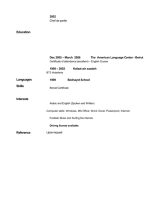 Education 
Languages 
Skills 
Interests 
2002 
Chef de partie 
Dec 2005 – March 2006 The American Language Center - Beirut 
Certificate of attendance (excellent) – English Course 
1999 – 2002 Kafaat ain saadeh 
BT3 Hotellerie 
1999 Bednayel School 
Brevet Certificate 
Arabic and English (Spoken and Written) 
Computer skills: Windows, MS Office: Word, Excel, Powerpoint, Internet 
Football, Music and Surfing the internet. 
Driving license available. 
Reference Upon request 
