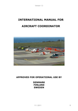Version 1.3
11.1.2011 1
APPROVED FOR OPERATIONAL USE BY
DENMARK
FINLAND
SWEDEN
INTERNATIONAL MANUAL FOR
AIRCRAFT COORDINATOR
 