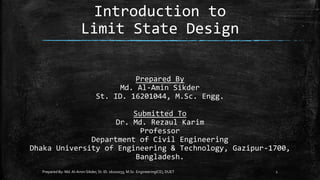 Introduction to
Limit State Design
Prepared By: Md.Al-Amin Sikder, St. ID. 16102033, M.Sc. Engineering(CE), DUET 1
Prepared By
Md. Al-Amin Sikder
St. ID. 16201044, M.Sc. Engg.
Submitted To
Dr. Md. Rezaul Karim
Professor
Department of Civil Engineering
Dhaka University of Engineering & Technology, Gazipur-1700,
Bangladesh.
 