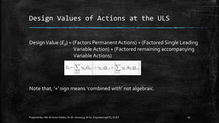 Design Values of Actions at the ULS
Prepared By: Md.Al-Amin Sikder, St. ID. 16102033, M.Sc. Engineering(CE), DUET 16
DesignValue (Ed) = (Factors Permanent Actions) + (Factored Single Leading
Variable Action) + (Factored remaining accompanying
Variable Actions)
Note that, ‘+’ sign means ‘combined with’ not algebraic.
 
