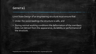 General
Limit State Design of an engineering structure must ensure that
▪ Under the worst loadings the structure is safe, and
▪ During normal working conditions the deformation of the members
does not detract from the appearance, durability or performance of
the structure.
Prepared By: Md.Al-Amin Sikder, St. ID. 16102033, M.Sc. Engineering(CE), DUET 2
 