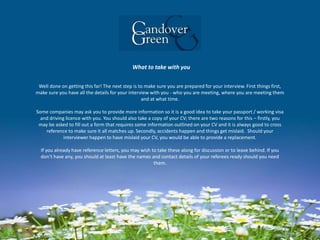 What to take with you
Well done on getting this far! The next step is to make sure you are prepared for your interview. First things first,
make sure you have all the details for your interview with you - who you are meeting, where you are meeting them
and at what time.
Some companies may ask you to provide more information so it is a good idea to take your passport / working visa
and driving licence with you. You should also take a copy of your CV; there are two reasons for this – firstly, you
may be asked to fill out a form that requires some information outlined on your CV and it is always good to cross
reference to make sure it all matches up. Secondly, accidents happen and things get mislaid. Should your
interviewer happen to have mislaid your CV, you would be able to provide a replacement.
If you already have reference letters, you may wish to take these along for discussion or to leave behind. If you
don’t have any, you should at least have the names and contact details of your referees ready should you need
them.
 