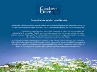 Common interview questions you will be asked
The interview is an opportunity for both the company and you to evaluate whether you are a good fit for the job
so expect questions relating to your ability, work history, future goals and whether you fit the company culture.
Prepare for the type of questions you are likely to be asked. It is likely that your interviewer will
explore whether or not you have the skills and experience to succeed in the role, so make sure you can answer
questions relating to the job specifics. The job description and advertisement are good tools to use in working out
what they are likely to ask you regarding your professional abilities.
You will probably also be asked some general questions, so they can find out more about you, your future plans
and so on. Expect questions like 'Tell me about yourself' (an opportunity to present your particular strengths and
fit for the job), 'What are your weaknesses?' (an opportunity to show how you have learned useful lessons) or
'Where do you want to be in the next X years?' (allows you to show ambition and company loyalty).
 