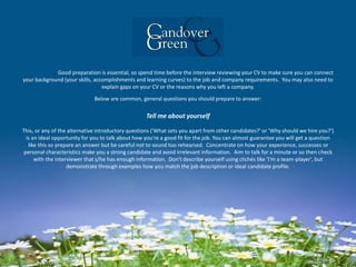Good preparation is essential, so spend time before the interview reviewing your CV to make sure you can connect
your background (your skills, accomplishments and learning curves) to the job and company requirements. You may also need to
explain gaps on your CV or the reasons why you left a company.
Below are common, general questions you should prepare to answer:
Tell me about yourself
This, or any of the alternative introductory questions ('What sets you apart from other candidates?' or 'Why should we hire you?')
is an ideal opportunity for you to talk about how you're a good fit for the job. You can almost guarantee you will get a question
like this so prepare an answer but be careful not to sound too rehearsed. Concentrate on how your experience, successes or
personal characteristics make you a strong candidate and avoid irrelevant information. Aim to talk for a minute or so then check
with the interviewer that s/he has enough information. Don't describe yourself using clichés like 'I'm a team-player', but
demonstrate through examples how you match the job description or ideal candidate profile.
 