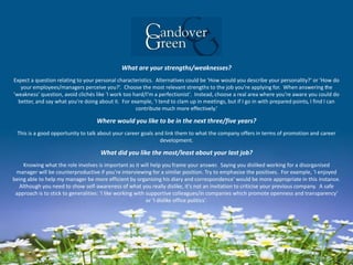 What are your strengths/weaknesses?
Expect a question relating to your personal characteristics. Alternatives could be 'How would you describe your personality?' or 'How do
your employees/managers perceive you?‘. Choose the most relevant strengths to the job you're applying for. When answering the
'weakness' question, avoid clichés like 'I work too hard/I'm a perfectionist'. Instead, choose a real area where you're aware you could do
better, and say what you're doing about it. For example, 'I tend to clam up in meetings, but if I go in with prepared points, I find I can
contribute much more effectively.‘
Where would you like to be in the next three/five years?
This is a good opportunity to talk about your career goals and link them to what the company offers in terms of promotion and career
development.
What did you like the most/least about your last job?
Knowing what the role involves is important as it will help you frame your answer. Saying you disliked working for a disorganised
manager will be counterproductive if you're interviewing for a similar position. Try to emphasise the positives. For example, 'I enjoyed
being able to help my manager be more efficient by organising his diary and correspondence' would be more appropriate in this instance.
Although you need to show self-awareness of what you really dislike, it's not an invitation to criticise your previous company. A safe
approach is to stick to generalities: 'I like working with supportive colleagues/in companies which promote openness and transparency'
or 'I dislike office politics'.
 