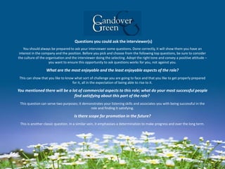 Questions you could ask the interviewer(s)
You should always be prepared to ask your interviewer some questions. Done correctly, it will show them you have an
interest in the company and the position. Before you pick and choose from the following top questions, be sure to consider
the culture of the organisation and the interviewer doing the selecting. Adopt the right tone and convey a positive attitude –
you want to ensure this opportunity to ask questions works for you, not against you.
What are the most enjoyable and the least enjoyable aspects of the role?
This can show that you like to know what sort of challenge you are going to face and that you like to get properly prepared
for it, all in the expectation of being able to rise to it.
You mentioned there will be a lot of commercial aspects to this role; what do your most successful people
find satisfying about this part of the role?
This question can serve two purposes; it demonstrates your listening skills and associates you with being successful in the
role and finding it satisfying.
Is there scope for promotion in the future?
This is another classic question. In a similar vein, it emphasises a determination to make progress and over the long term.
 