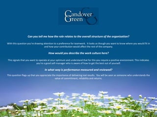 Can you tell me how the role relates to the overall structure of the organisation?
With this question you're drawing attention to a preference for teamwork. It looks as though you want to know where you would fit in
and how your contribution would affect the rest of the company.
How would you describe the work culture here?
This signals that you want to operate at your optimum and understand that for this you require a positive environment. This indicates
you're a good self-manager who is aware of how to get the best out of yourself.
In what way is performance measured and reviewed?
This question flags up that you appreciate the importance of delivering real results. You will be seen as someone who understands the
value of commitment, reliability and returns.
 