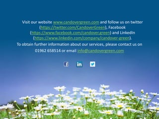 Visit our website www.candovergreen.com and follow us on twitter
(https://twitter.com/CandoverGreen), Facebook
(https://www.facebook.com/candover.green) and LinkedIn
(https://www.linkedin.com/company/candover-green).
To obtain further information about our services, please contact us on
01962 658514 or email info@candovergreen.com
 