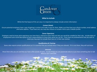 What to include
Whilst the final layout of CVs can vary, it is important to always include certain information:
Contact Details
Ensure potential employers have a way of getting in contact and make it easy for them. Make sure they have your phone number, email address
and home address. If you have one, you may also choose to include a link to your LinkedIn profile.
Career Experience
Employers need to know what experience you have that is relevant to their field and why you would be suitable for their role. Include dates of
employment and a brief description of your responsibilities to show them what you can do. If you have any achievements that you wish to
share you may want to include them here or in their own section.
Qualifications & Training
Some roles require certain qualifications so it is essential that you include these if they are relevant. If it is not there, they will not know.
Interests
Show them who you are and that you have a life outside of work. Include things you are passionate about so you have something else to talk
about in your interview.
 