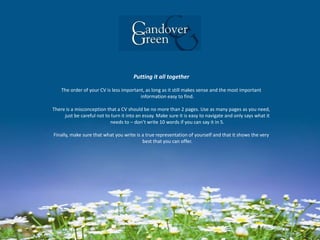 Putting it all together
The order of your CV is less important, as long as it still makes sense and the most important
information easy to find.
There is a misconception that a CV should be no more than 2 pages. Use as many pages as you need,
just be careful not to turn it into an essay. Make sure it is easy to navigate and only says what it
needs to – don’t write 10 words if you can say it in 5.
Finally, make sure that what you write is a true representation of yourself and that it shows the very
best that you can offer.
 