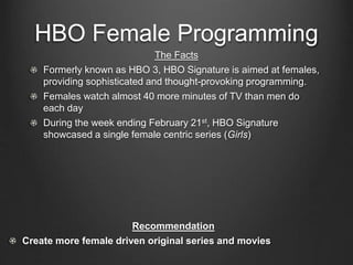 HBO Female Programming
The Facts
Formerly known as HBO 3, HBO Signature is aimed at females,
providing sophisticated and thought-provoking programming.
Females watch almost 40 more minutes of TV than men do
each day
During the week ending February 21st, HBO Signature
showcased a single female centric series (Girls)
Recommendation
Create more female driven original series and movies
 